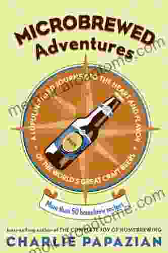 Microbrewed Adventures: A Lupulin Filled Journey To The Heart And Flavor Of The World S Great Craft Beers